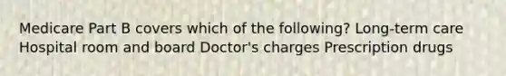 Medicare Part B covers which of the following? Long-term care Hospital room and board Doctor's charges Prescription drugs