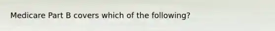 Medicare Part B covers which of the following?