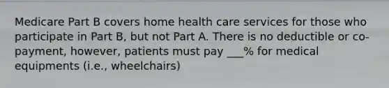 Medicare Part B covers home health care services for those who participate in Part B, but not Part A. There is no deductible or co-payment, however, patients must pay ___% for medical equipments (i.e., wheelchairs)