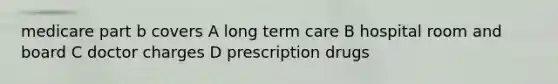 medicare part b covers A long term care B hospital room and board C doctor charges D prescription drugs