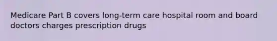 Medicare Part B covers long-term care hospital room and board doctors charges prescription drugs