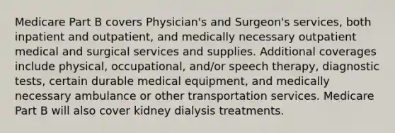 Medicare Part B covers Physician's and Surgeon's services, both inpatient and outpatient, and medically necessary outpatient medical and surgical services and supplies. Additional coverages include physical, occupational, and/or speech therapy, diagnostic tests, certain durable medical equipment, and medically necessary ambulance or other transportation services. Medicare Part B will also cover kidney dialysis treatments.