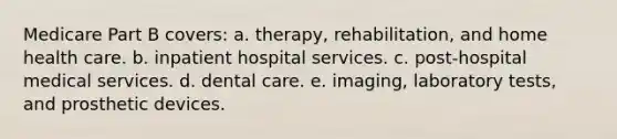 Medicare Part B covers: a. therapy, rehabilitation, and home health care. b. inpatient hospital services. c. post-hospital medical services. d. dental care. e. imaging, laboratory tests, and prosthetic devices.