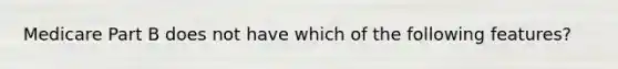 Medicare Part B does not have which of the following features?