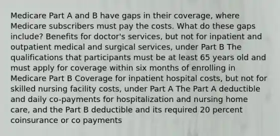 Medicare Part A and B have gaps in their coverage, where Medicare subscribers must pay the costs. What do these gaps include? Benefits for doctor's services, but not for inpatient and outpatient medical and surgical services, under Part B The qualifications that participants must be at least 65 years old and must apply for coverage within six months of enrolling in Medicare Part B Coverage for inpatient hospital costs, but not for skilled nursing facility costs, under Part A The Part A deductible and daily co-payments for hospitalization and nursing home care, and the Part B deductible and its required 20 percent coinsurance or co payments