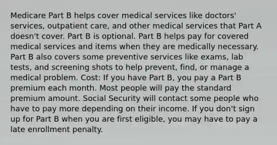 Medicare Part B helps cover medical services like doctors' services, outpatient care, and other medical services that Part A doesn't cover. Part B is optional. Part B helps pay for covered medical services and items when they are medically necessary. Part B also covers some preventive services like exams, lab tests, and screening shots to help prevent, find, or manage a medical problem. Cost: If you have Part B, you pay a Part B premium each month. Most people will pay the standard premium amount. Social Security will contact some people who have to pay more depending on their income. If you don't sign up for Part B when you are first eligible, you may have to pay a late enrollment penalty.