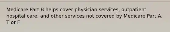 Medicare Part B helps cover physician services, outpatient hospital care, and other services not covered by Medicare Part A. T or F