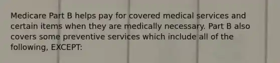 Medicare Part B helps pay for covered medical services and certain items when they are medically necessary. Part B also covers some preventive services which include all of the following, EXCEPT: