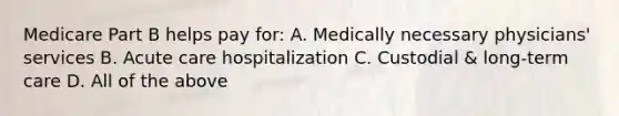 Medicare Part B helps pay for: A. Medically necessary physicians' services B. Acute care hospitalization C. Custodial & long-term care D. All of the above