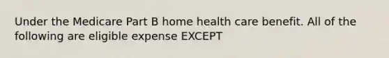 Under the Medicare Part B home health care benefit. All of the following are eligible expense EXCEPT