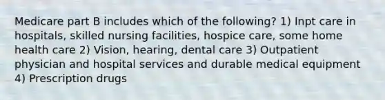 Medicare part B includes which of the following? 1) Inpt care in hospitals, skilled nursing facilities, hospice care, some home health care 2) Vision, hearing, dental care 3) Outpatient physician and hospital services and durable medical equipment 4) Prescription drugs