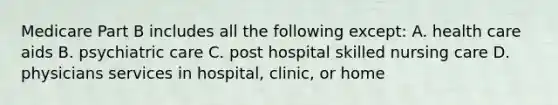 Medicare Part B includes all the following except: A. health care aids B. psychiatric care C. post hospital skilled nursing care D. physicians services in hospital, clinic, or home