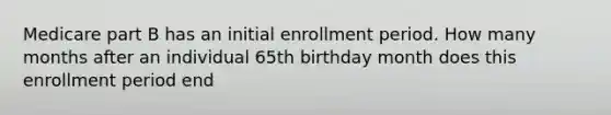 Medicare part B has an initial enrollment period. How many months after an individual 65th birthday month does this enrollment period end