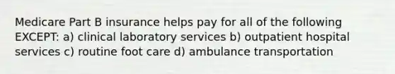 Medicare Part B insurance helps pay for all of the following EXCEPT: a) clinical laboratory services b) outpatient hospital services c) routine foot care d) ambulance transportation