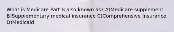 What is Medicare Part B also known as? A)Medicare supplement B)Supplementary medical insurance C)Comprehensive Insurance D)Medicaid