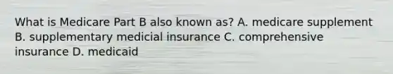 What is Medicare Part B also known as? A. medicare supplement B. supplementary medicial insurance C. comprehensive insurance D. medicaid