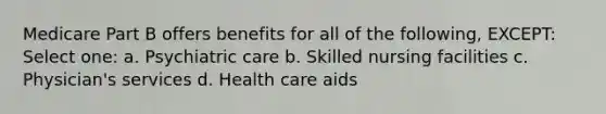 Medicare Part B offers benefits for all of the following, EXCEPT: Select one: a. Psychiatric care b. Skilled nursing facilities c. Physician's services d. Health care aids