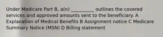 Under Medicare Part B, a(n) __________ outlines the covered services and approved amounts sent to the beneficiary. A Explanation of Medical Benefits B Assignment notice C Medicare Summary Notice (MSN) D Billing statement