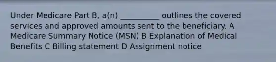 Under Medicare Part B, a(n) __________ outlines the covered services and approved amounts sent to the beneficiary. A Medicare Summary Notice (MSN) B Explanation of Medical Benefits C Billing statement D Assignment notice