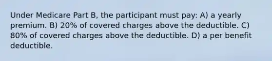 Under Medicare Part B, the participant must pay: A) a yearly premium. B) 20% of covered charges above the deductible. C) 80% of covered charges above the deductible. D) a per benefit deductible.