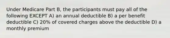 Under Medicare Part B, the participants must pay all of the following EXCEPT A) an annual deductible B) a per benefit deductible C) 20% of covered charges above the deductible D) a monthly premium