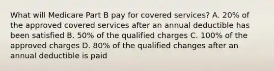 What will Medicare Part B pay for covered services? A. 20% of the approved covered services after an annual deductible has been satisfied B. 50% of the qualified charges C. 100% of the approved charges D. 80% of the qualified changes after an annual deductible is paid