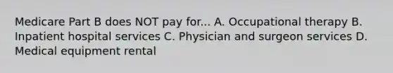 Medicare Part B does NOT pay for... A. Occupational therapy B. Inpatient hospital services C. Physician and surgeon services D. Medical equipment rental