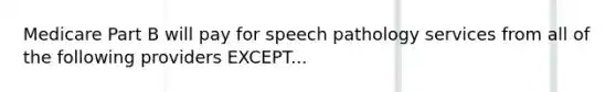 Medicare Part B will pay for speech pathology services from all of the following providers EXCEPT...