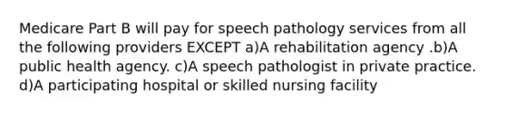 Medicare Part B will pay for speech pathology services from all the following providers EXCEPT a)A rehabilitation agency .b)A public health agency. c)A speech pathologist in private practice. d)A participating hospital or skilled nursing facility