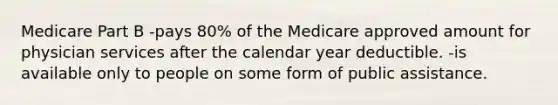 Medicare Part B -pays 80% of the Medicare approved amount for physician services after the calendar year deductible. -is available only to people on some form of public assistance.