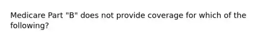 Medicare Part "B" does not provide coverage for which of the following?