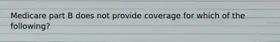 Medicare part B does not provide coverage for which of the following?