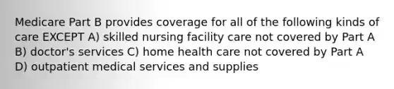 Medicare Part B provides coverage for all of the following kinds of care EXCEPT A) skilled nursing facility care not covered by Part A B) doctor's services C) home health care not covered by Part A D) outpatient medical services and supplies