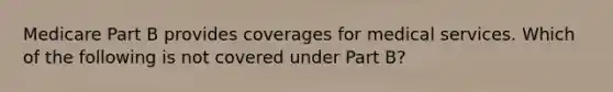 Medicare Part B provides coverages for medical services. Which of the following is not covered under Part B?