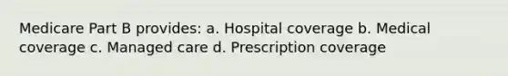 Medicare Part B provides: a. Hospital coverage b. Medical coverage c. Managed care d. Prescription coverage