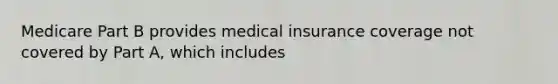 Medicare Part B provides medical insurance coverage not covered by Part A, which includes