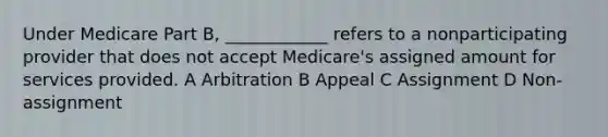 Under Medicare Part B, ____________ refers to a nonparticipating provider that does not accept Medicare's assigned amount for services provided. A Arbitration B Appeal C Assignment D Non-assignment