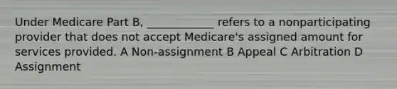 Under Medicare Part B, ____________ refers to a nonparticipating provider that does not accept Medicare's assigned amount for services provided. A Non-assignment B Appeal C Arbitration D Assignment