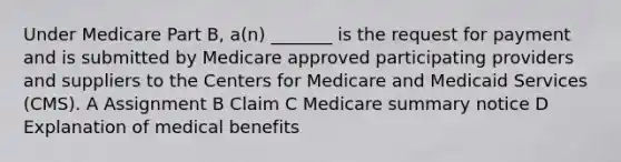 Under Medicare Part B, a(n) _______ is the request for payment and is submitted by Medicare approved participating providers and suppliers to the Centers for Medicare and Medicaid Services (CMS). A Assignment B Claim C Medicare summary notice D Explanation of medical benefits