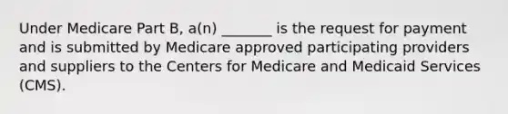 Under Medicare Part B, a(n) _______ is the request for payment and is submitted by Medicare approved participating providers and suppliers to the Centers for Medicare and Medicaid Services (CMS).