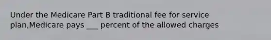 Under the Medicare Part B traditional fee for service plan,Medicare pays ___ percent of the allowed charges