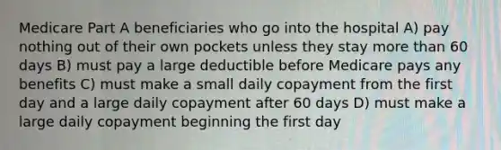 Medicare Part A beneficiaries who go into the hospital A) pay nothing out of their own pockets unless they stay more than 60 days B) must pay a large deductible before Medicare pays any benefits C) must make a small daily copayment from the first day and a large daily copayment after 60 days D) must make a large daily copayment beginning the first day