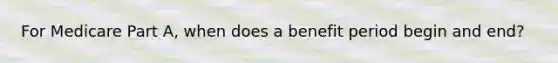 For Medicare Part A, when does a benefit period begin and end?