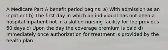 A Medicare Part A benefit period begins: a) With admission as an inpatient b) The first day in which an individual has not been a hospital inpatient not in a skilled nursing facility for the previous 60 days c) Upon the day the coverage premium is paid d) Immediately once authorization for treatment is provided by the health plan