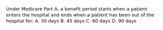 Under Medicare Part A, a benefit period starts when a patient enters the hospital and ends when a patient has been out of the hospital for: A. 30 days B. 45 days C. 60 days D. 90 days