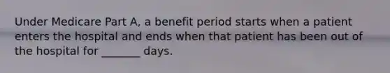 Under Medicare Part A, a benefit period starts when a patient enters the hospital and ends when that patient has been out of the hospital for _______ days.