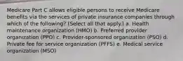 Medicare Part C allows eligible persons to receive Medicare benefits via the services of private insurance companies through which of the following? (Select all that apply.) a. Health maintenance organization (HMO) b. Preferred provider organization (PPO) c. Provider-sponsored organization (PSO) d. Private fee for service organization (PFFS) e. Medical service organization (MSO)