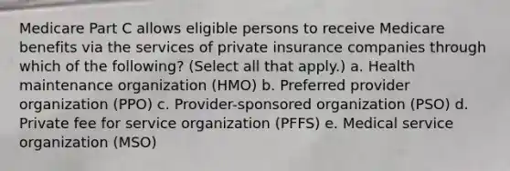 Medicare Part C allows eligible persons to receive Medicare benefits via the services of private insurance companies through which of the following? (Select all that apply.) a. Health maintenance organization (HMO) b. Preferred provider organization (PPO) c. Provider-sponsored organization (PSO) d. Private fee for service organization (PFFS) e. Medical service organization (MSO)