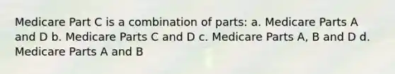 Medicare Part C is a combination of parts: a. Medicare Parts A and D b. Medicare Parts C and D c. Medicare Parts A, B and D d. Medicare Parts A and B