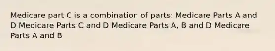 Medicare part C is a combination of parts: Medicare Parts A and D Medicare Parts C and D Medicare Parts A, B and D Medicare Parts A and B